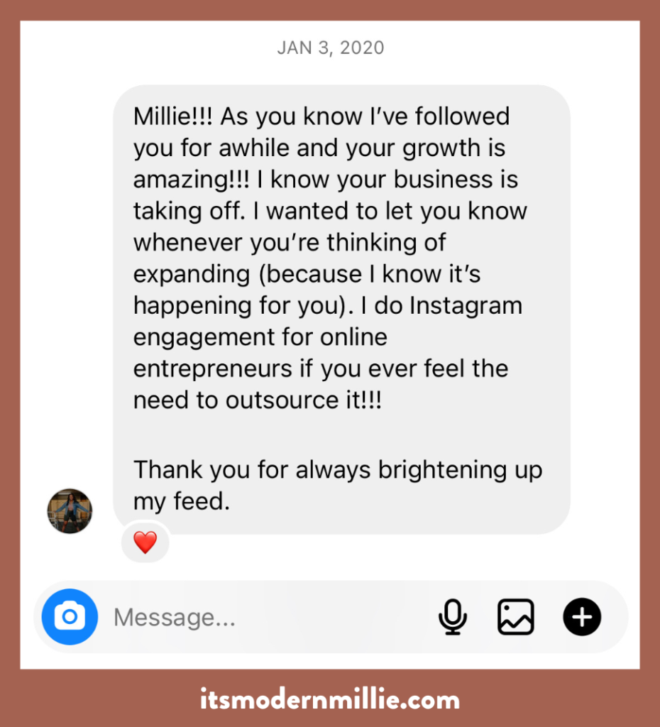 A pitch to be a brand's Virtual Assistant that says: "Millie! As you know I've followed you for awhile and your growth is amazing! I know your business is taking off. I wanted to let you know whenever you're thinking of expanding (because I know it's happening for you). I do Instagram engagement for online entrepreneurs if you ever feel the need to outsource it! Thank you for always brightening up my feed."